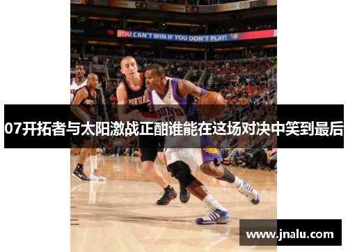 07开拓者与太阳激战正酣谁能在这场对决中笑到最后