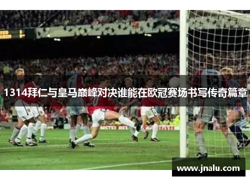 1314拜仁与皇马巅峰对决谁能在欧冠赛场书写传奇篇章