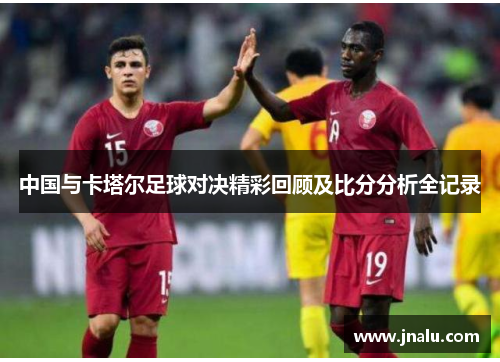 中国与卡塔尔足球对决精彩回顾及比分分析全记录