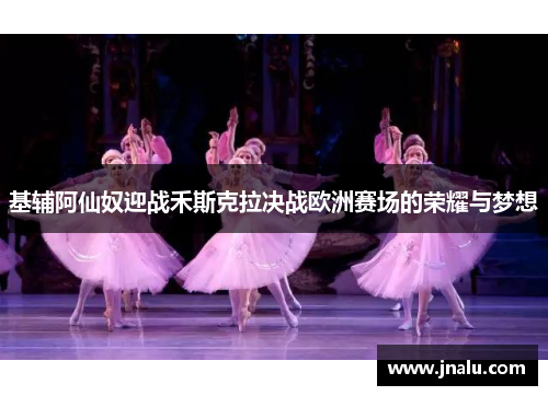 基辅阿仙奴迎战禾斯克拉决战欧洲赛场的荣耀与梦想
