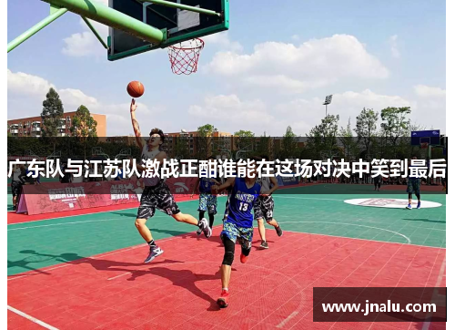 广东队与江苏队激战正酣谁能在这场对决中笑到最后